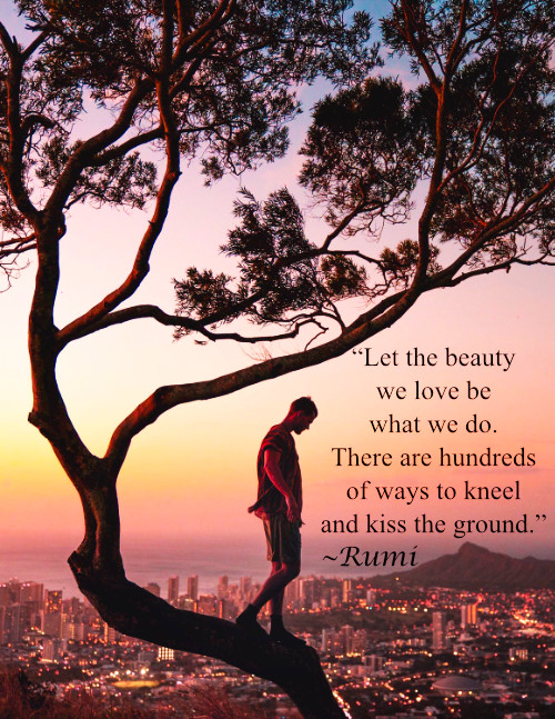 "Let the beauty we love be what we do. There are hundreds of ways to kneel and kiss the ground." Rumi