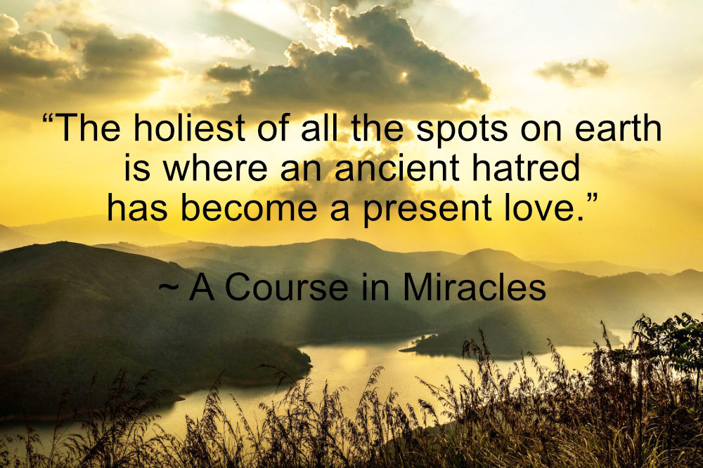 "The holiest of all the spots on earth is where an ancient hatred has become a present love." ~ A Course in Miracles